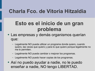 Esto es el inicio de un gran problema Las empresas y demás organismos querían que: Legalmente NO pueda utilizar un programa donde quiero, cuando quiero, las veces que quiero y para lo que quiero porque legalmente no me lo permiten. Legalmente NO pueda cambiar o mejorar los programas. Legalmente NO puedo hacer copias de los programas. Así no puedo ayudar a nadie, no le puedo enseñar a nadie, NO tengo LIBERTAD. Charla Fco. de Vitoria Hitzaldia 