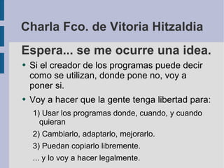 Espera... se me ocurre una idea. Si el creador de los programas puede decir como se utilizan, donde pone no, voy a poner si. Voy a hacer que la gente tenga libertad para: Usar los programas donde, cuando, y cuando quieran Cambiarlo, adaptarlo, mejorarlo. Puedan copiarlo libremente. ... y lo voy a hacer legalmente. Charla Fco. de Vitoria Hitzaldia 