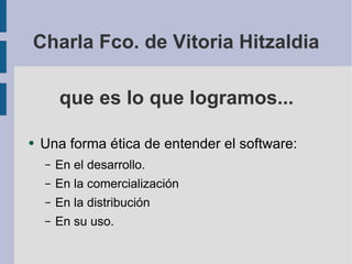 que es lo que logramos... Una forma ética de entender el software: En el desarrollo. En la comercialización En la distribución En su uso. Charla Fco. de Vitoria Hitzaldia 