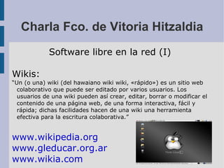 Charla Fco. de Vitoria Hitzaldia Software libre en la red (I) Wikis: “ Un (o una) wiki (del hawaiano wiki wiki, «rápido») es un sitio web colaborativo que puede ser editado por varios usuarios. Los usuarios de una wiki pueden así crear, editar, borrar o modificar el contenido de una página web, de una forma interactiva, fácil y rápida; dichas facilidades hacen de una wiki una herramienta efectiva para la escritura colaborativa.” www.wikipedia.org www.gleducar.org.ar www.wikia.com 