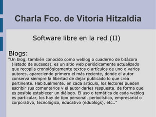 Charla Fco. de Vitoria Hitzaldia Software libre en la red (II) Blogs: “ Un blog, también conocido como weblog o cuaderno de bitácora (listado de sucesos), es un sitio web periódicamente actualizado que recopila cronológicamente textos o artículos de uno o varios autores, apareciendo primero el más reciente, donde el autor conserva siempre la libertad de dejar publicado lo que crea pertinente. Habitualmente, en cada artículo, los lectores pueden escribir sus comentarios y el autor darles respuesta, de forma que es posible establecer un diálogo. El uso o temática de cada weblog es particular, los hay de tipo personal, periodístico, empresarial o corporativo, tecnológico, educativo (edublogs), etc..” 