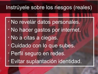 Instrúyele sobre los riesgos (reales)


  No revelar datos personales.

  No hacer gastos por internet.

  No a citas a ciegas.

  Cuidado con lo que subes.

  Perfil seguro en redes.

  Evitar suplantación identidad.
 