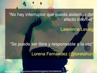 “No hay interruptor que pueda aislarnos del
                                efecto Internet”

                                                    Lawrence Lessig


     “Se puede ser libre y responsable a la vez”

                         Lorena Fernández (@loretahur)


http://www.flickr.com/photos/30080293@N02/3052989539/
 