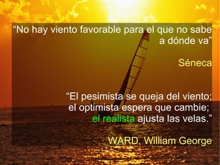 “No hay viento favorable para el que no sabe
                                 a dónde va”

                                       Séneca


           “El pesimista se queja del viento;
            el optimista espera que cambie;
                  el realista ajusta las velas.”

                     WARD, William George
 