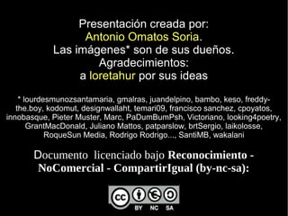 Presentación creada por:
                  Antonio Omatos Soria.
            Las imágenes* son de sus dueños.
                     Agradecimientos:
                 a loretahur por sus ideas
    * lourdesmunozsantamaria, gmalras, juandelpino, bambo, keso, freddy-
   the.boy, kodomut, designwallaht, temari09, francisco sanchez, cpoyatos,
innobasque, Pieter Muster, Marc, PaDumBumPsh, Victoriano, looking4poetry,
       GrantMacDonald, Juliano Mattos, patparslow, brtSergio, laikolosse,
            RoqueSun Media, Rodrigo Rodrigo..., SantiMB, wakalani

       Documento  licenciado bajo Reconocimiento - 
        NoComercial - CompartirIgual (by-nc-sa):
 