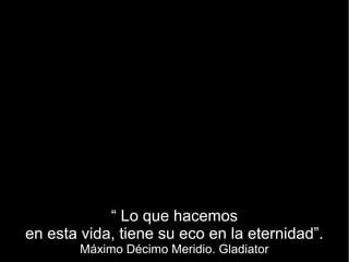 “ Lo que hacemos
en esta vida, tiene su eco en la eternidad”.
        Máximo Décimo Meridio. Gladiator
 