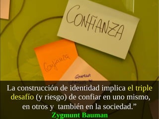 La construcción de identidad implica el triple 
 desafío (y riesgo) de confiar en uno mismo, 
    en otros y  también en la sociedad.” 
              Zygmunt Bauman 
 