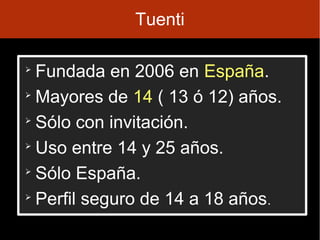 Tuenti


  Fundada en 2006 en España.

  Mayores de 14 ( 13 ó 12) años.

  Sólo con invitación.

  Uso entre 14 y 25 años.

  Sólo España.

  Perfil seguro de 14 a 18 años.
 