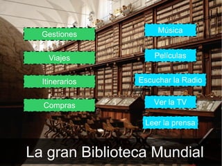 Música
  Gestiones


    Viajes          Películas


  Itinerarios   Escuchar la Radio


  Compras           Ver la TV

                 Leer la prensa



La gran Biblioteca Mundial
 