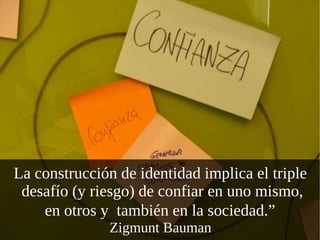 La construcción de identidad implica el triple  desafío (y riesgo) de confiar en uno mismo, en otros y  también en la sociedad.”   Zigmunt Bauman  