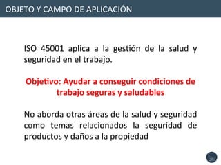 OBJETO	
  Y	
  CAMPO	
  DE	
  APLICACIÓN	
  
ISO	
   45001	
   aplica	
   a	
   la	
   gesNón	
   de	
   la	
   salud	
   y	
  
seguridad	
  en	
  el	
  trabajo.	
  
	
  
Obje1vo:	
  Ayudar	
  a	
  conseguir	
  condiciones	
  de	
  
trabajo	
  seguras	
  y	
  saludables	
  
	
  
No	
  aborda	
  otras	
  áreas	
  de	
  la	
  salud	
  y	
  seguridad	
  
como	
   temas	
   relacionados	
   la	
   seguridad	
   de	
  
productos	
  y	
  daños	
  a	
  la	
  propiedad	
  
 