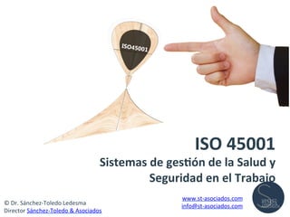 ISO	
  45001	
  	
  
Sistemas	
  de	
  ges1ón	
  de	
  la	
  Salud	
  y	
  
Seguridad	
  en	
  el	
  Trabajo	
  
©	
  Dr.	
  Sánchez-­‐Toledo	
  Ledesma	
  
Director	
  Sánchez-­‐Toledo	
  &	
  Asociados	
  
www.st-­‐asociados.com	
  
info@st-­‐asociados.com	
  
 