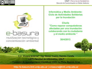 http://e-basura.linti.unlp.edu.ar | e-basura@linti.unlp.edu.ar
Informática y Medio Ambiente:
Ciclo de Actividades Solidarias
por la Inundación
Charla
"Como reparar computadoras
afectadas por una inundación
colaborando con la ciudadanía
y el medio ambiente “
30/4/2013
C.C. Viviana Ambrosi*, Ing. Néstor Castro, Damián Candia
LINTI, Facultad de Informática, UNLP
•Comisión de Investigaciones Científicas (CIC), La Plata, Buenos Aires.
1
 