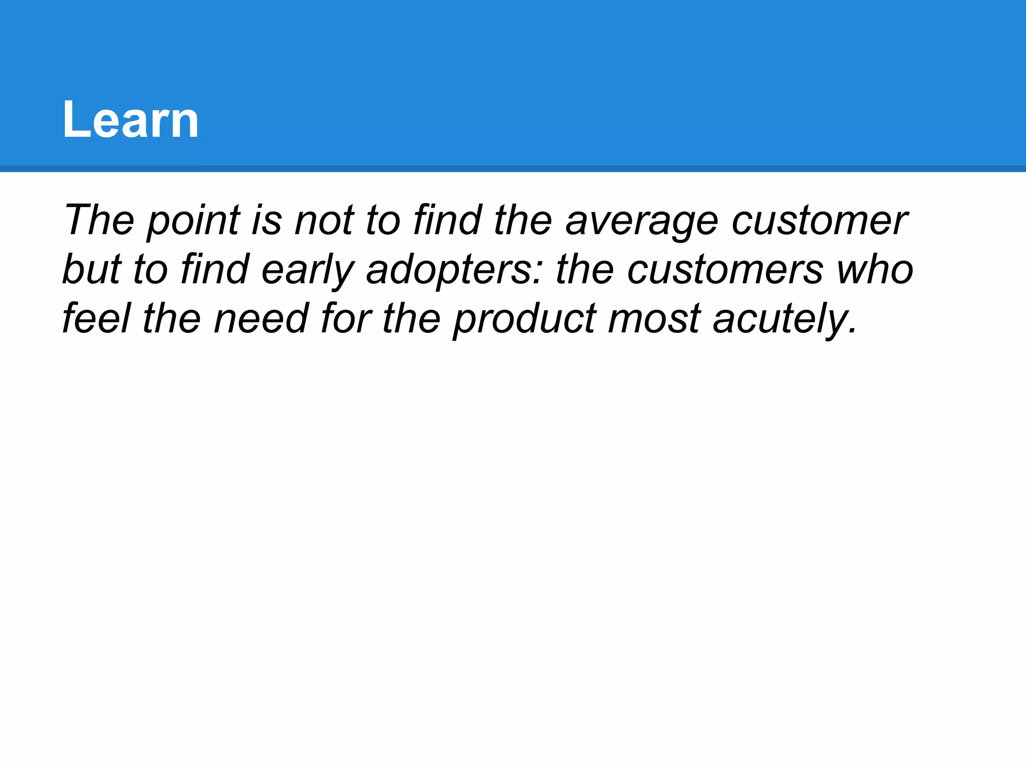 Learn
The point is not to find the average customer
but to find early adopters: the customers who
feel the need for the product most acutely.
 