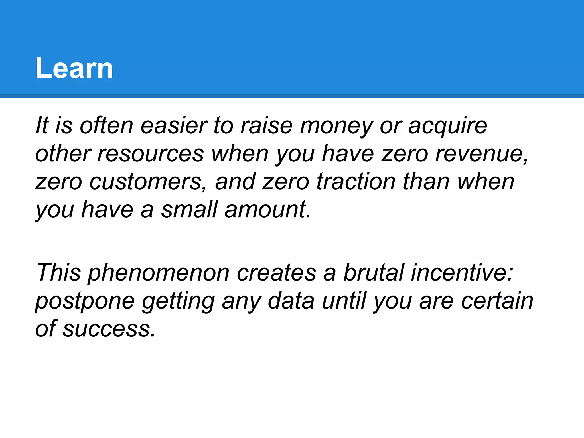 Learn
It is often easier to raise money or acquire
other resources when you have zero revenue,
zero customers, and zero traction than when
you have a small amount.

This phenomenon creates a brutal incentive:
postpone getting any data until you are certain
of success.
 