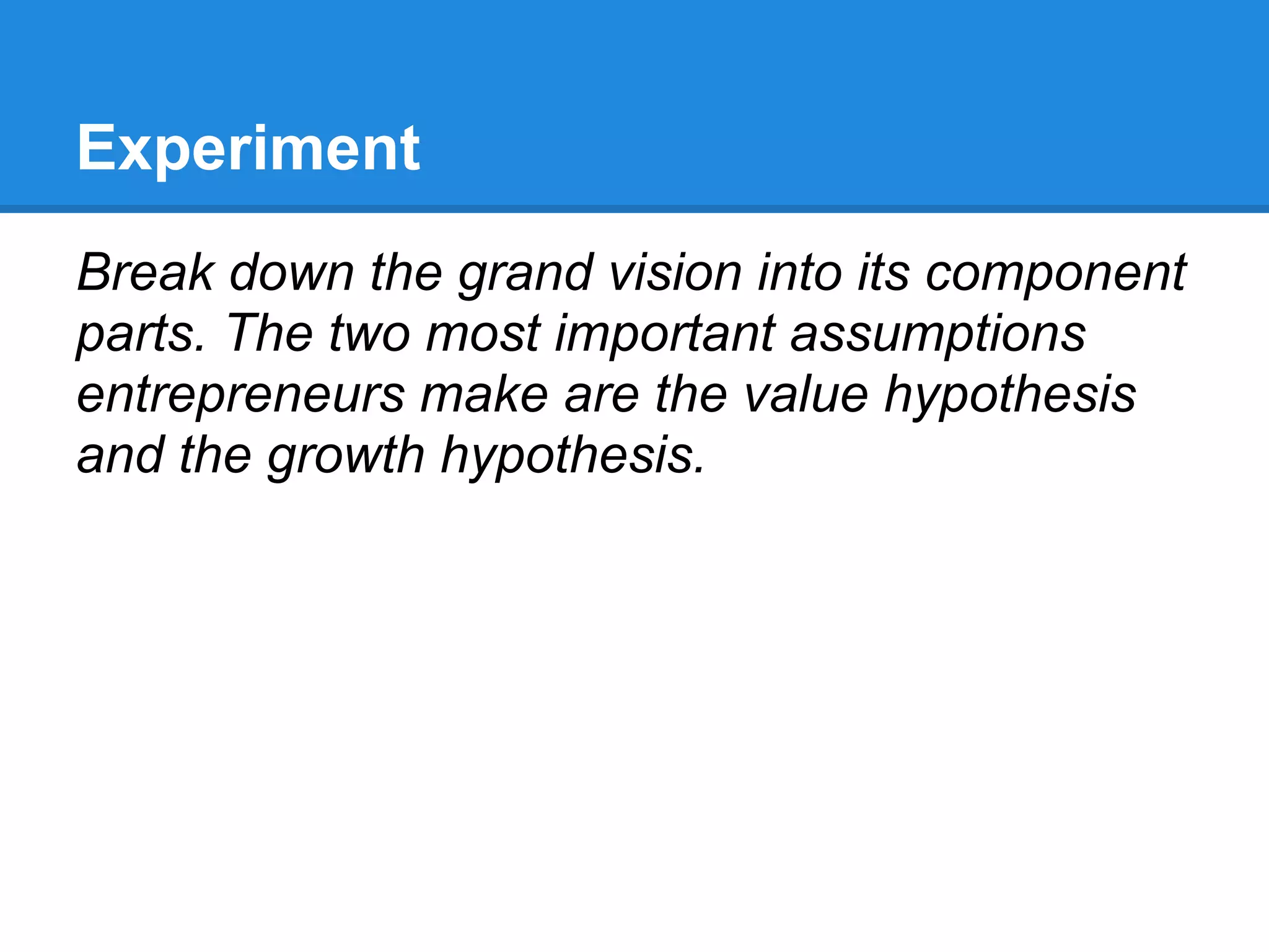 Experiment
Break down the grand vision into its component
parts. The two most important assumptions
entrepreneurs make are the value hypothesis
and the growth hypothesis.
 