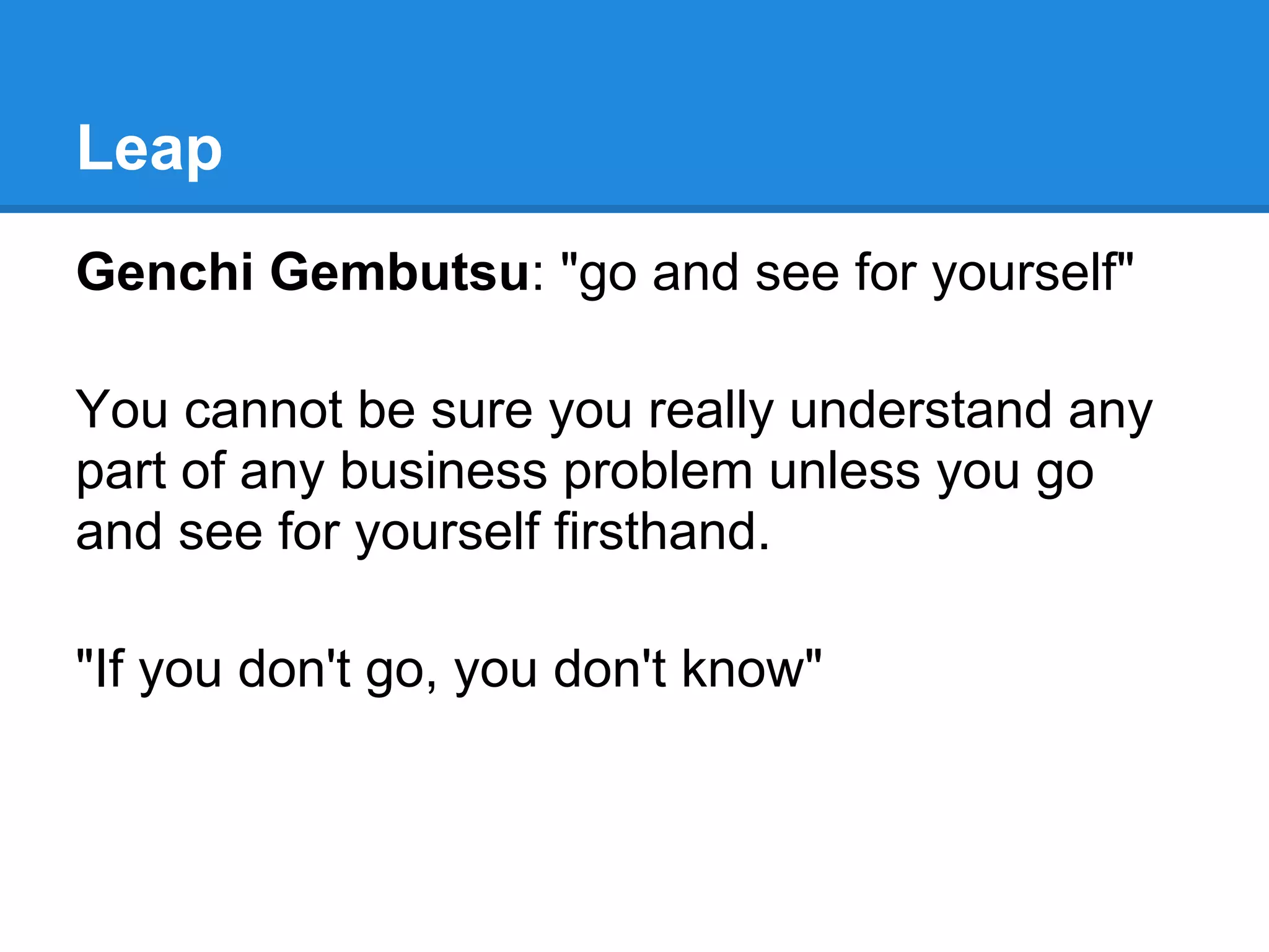 Leap
Genchi Gembutsu: "go and see for yourself"

You cannot be sure you really understand any
part of any business problem unless you go
and see for yourself firsthand.

"If you don't go, you don't know"
 