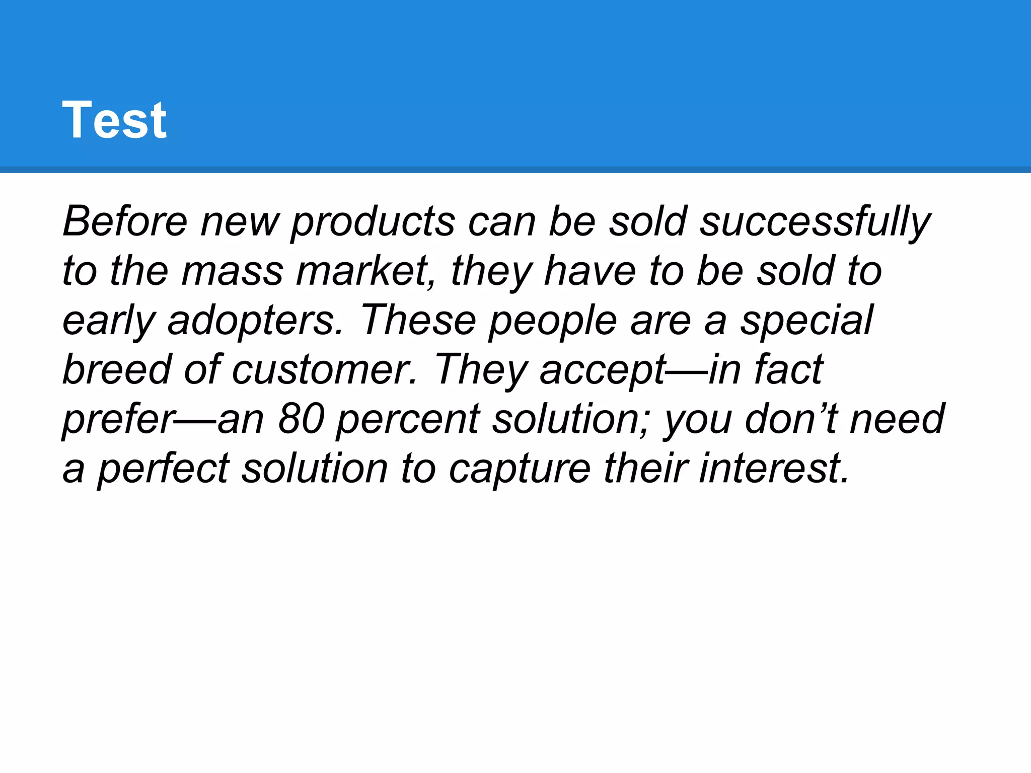 Test
Before new products can be sold successfully
to the mass market, they have to be sold to
early adopters. These people are a special
breed of customer. They accept—in fact
prefer—an 80 percent solution; you don’t need
a perfect solution to capture their interest.
 