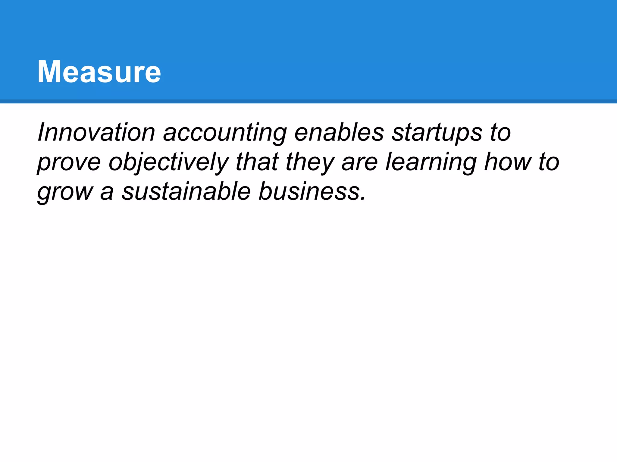 Measure
Innovation accounting enables startups to
prove objectively that they are learning how to
grow a sustainable business.
 