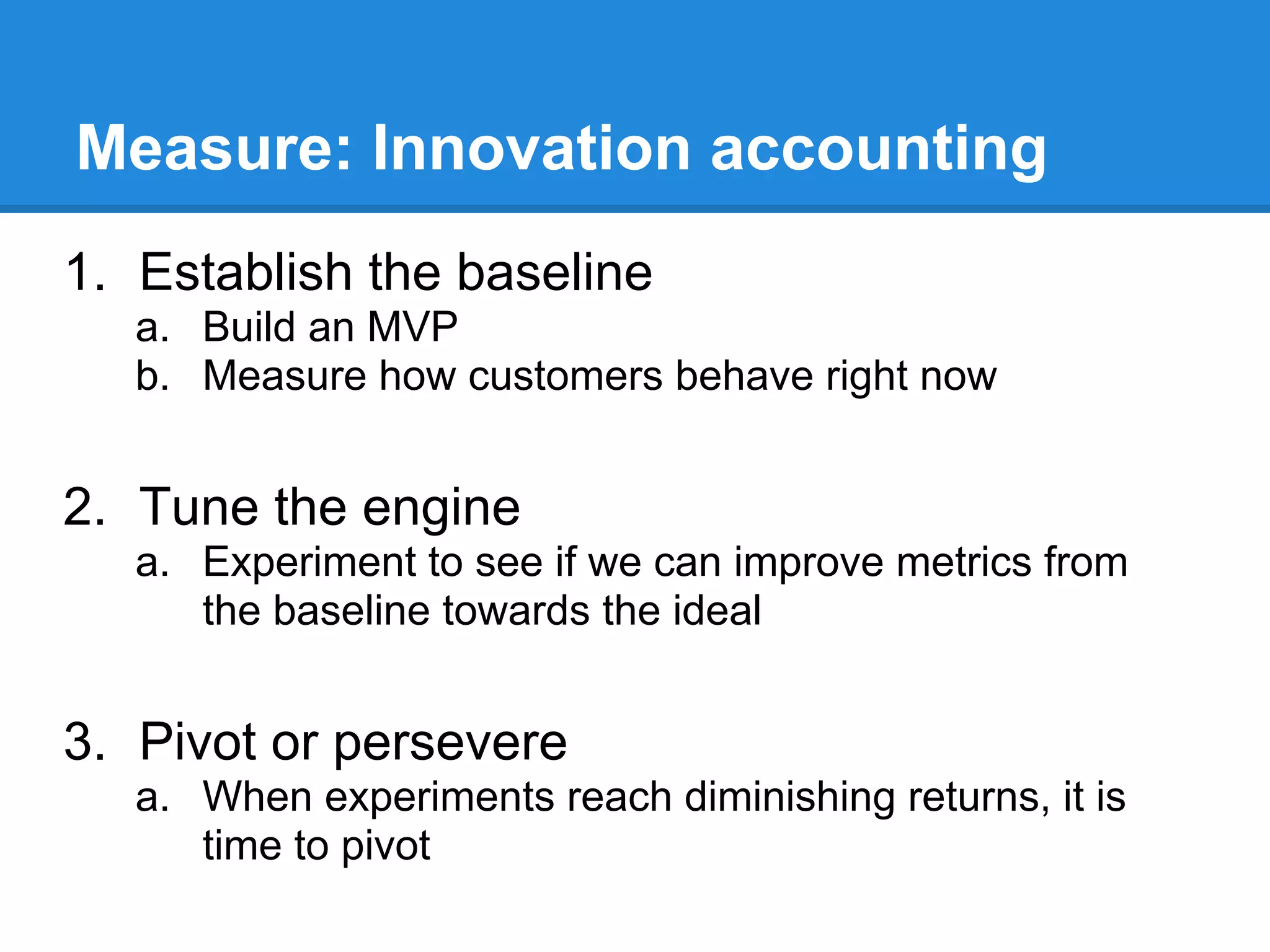 Measure: Innovation accounting
1. Establish the baseline
   a. Build an MVP
   b. Measure how customers behave right now


2. Tune the engine
   a. Experiment to see if we can improve metrics from
      the baseline towards the ideal


3. Pivot or persevere
   a. When experiments reach diminishing returns, it is
      time to pivot
 