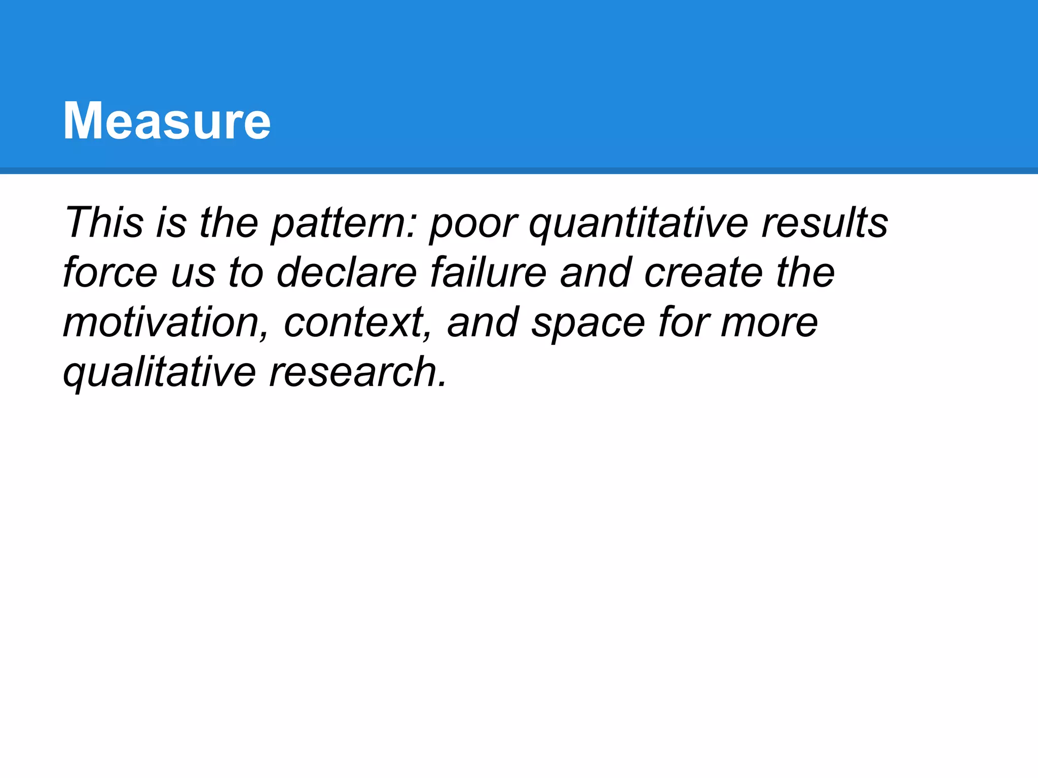 Measure
This is the pattern: poor quantitative results
force us to declare failure and create the
motivation, context, and space for more
qualitative research.
 