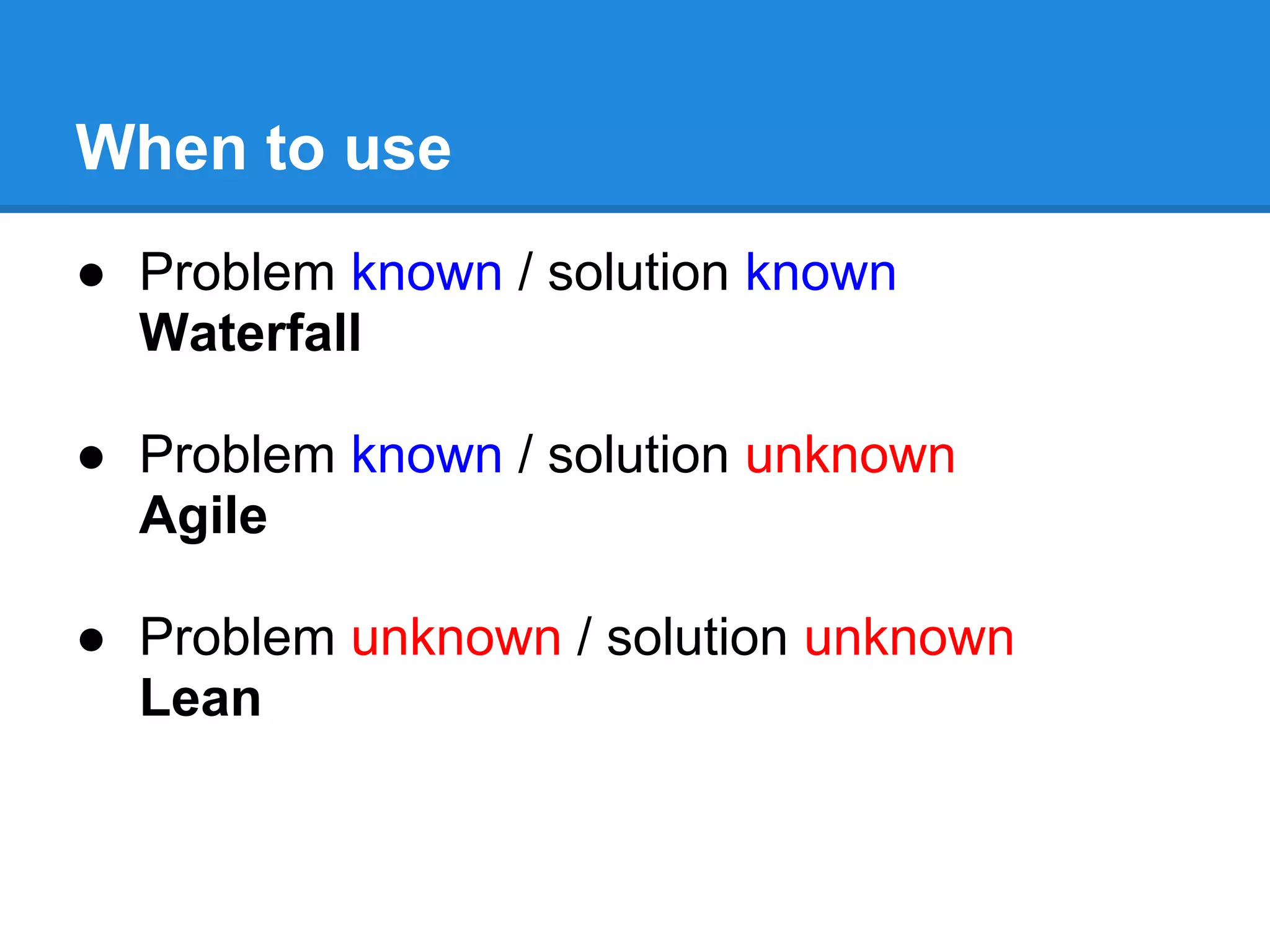When to use
● Problem known / solution known
  Waterfall

● Problem known / solution unknown
  Agile

● Problem unknown / solution unknown
  Lean
 