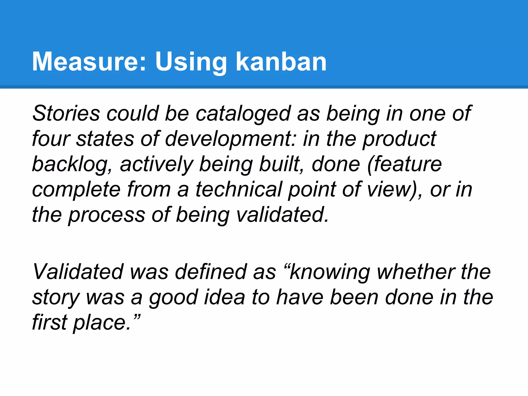 Measure: Using kanban
Stories could be cataloged as being in one of
four states of development: in the product
backlog, actively being built, done (feature
complete from a technical point of view), or in
the process of being validated.

Validated was defined as “knowing whether the
story was a good idea to have been done in the
first place.”
 