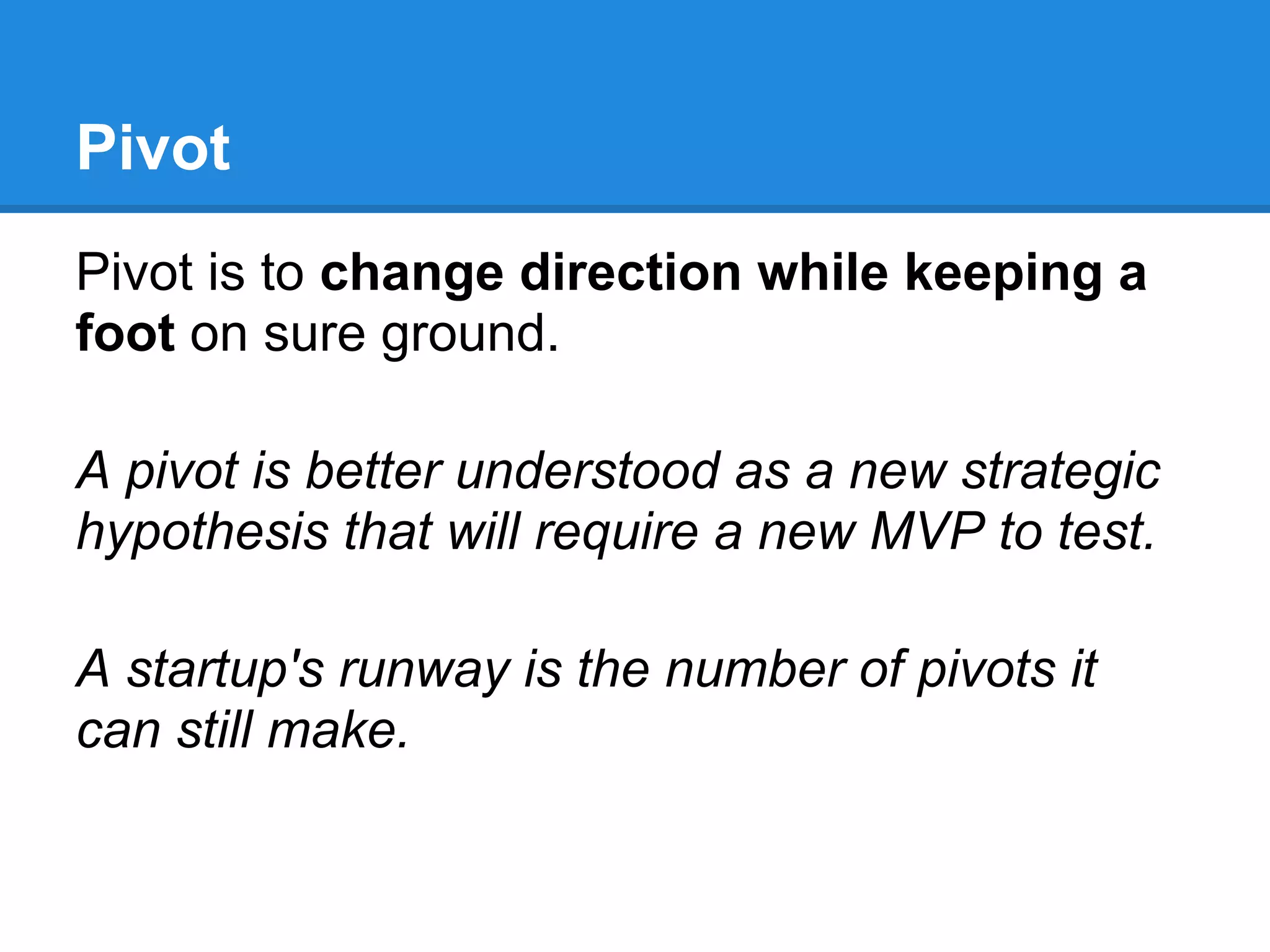 Pivot
Pivot is to change direction while keeping a
foot on sure ground.

A pivot is better understood as a new strategic
hypothesis that will require a new MVP to test.

A startup's runway is the number of pivots it
can still make.
 