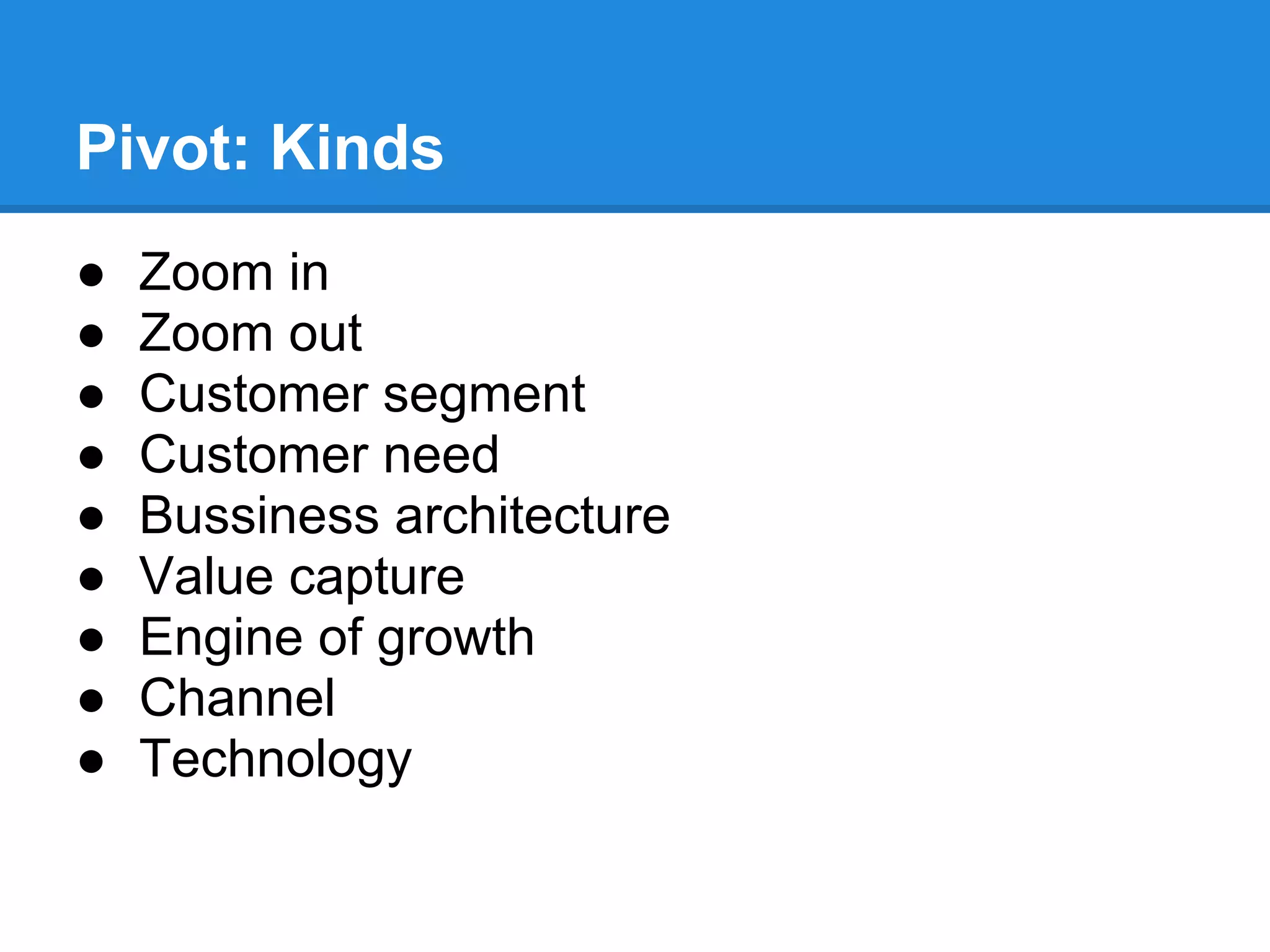 Pivot: Kinds
●   Zoom in
●   Zoom out
●   Customer segment
●   Customer need
●   Bussiness architecture
●   Value capture
●   Engine of growth
●   Channel
●   Technology
 