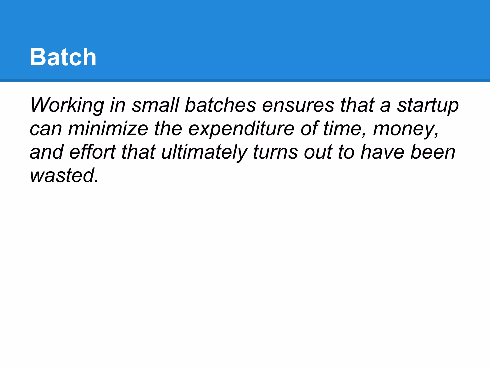 Batch
Working in small batches ensures that a startup
can minimize the expenditure of time, money,
and effort that ultimately turns out to have been
wasted.
 
