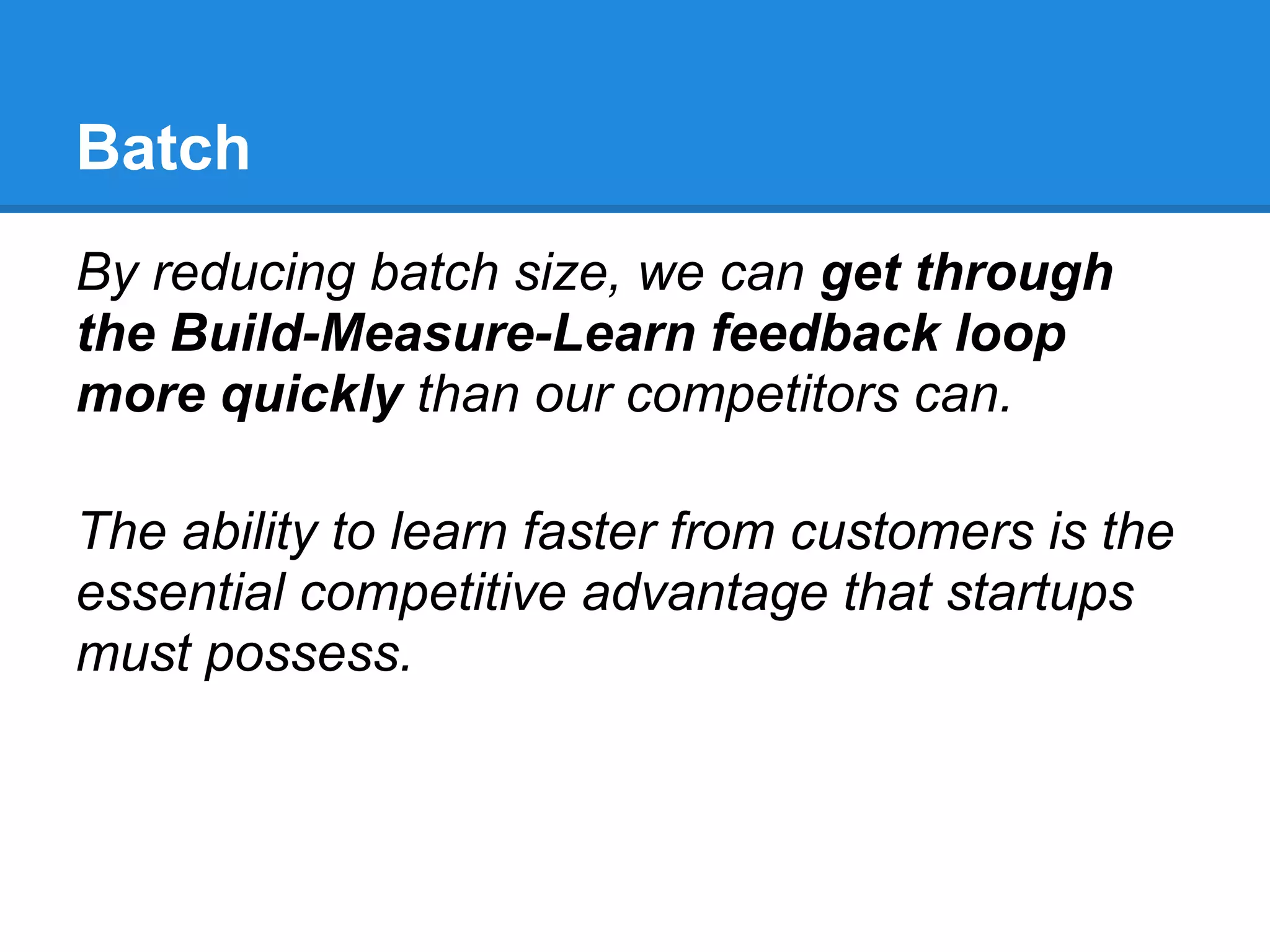 Batch
By reducing batch size, we can get through
the Build-Measure-Learn feedback loop
more quickly than our competitors can.

The ability to learn faster from customers is the
essential competitive advantage that startups
must possess.
 