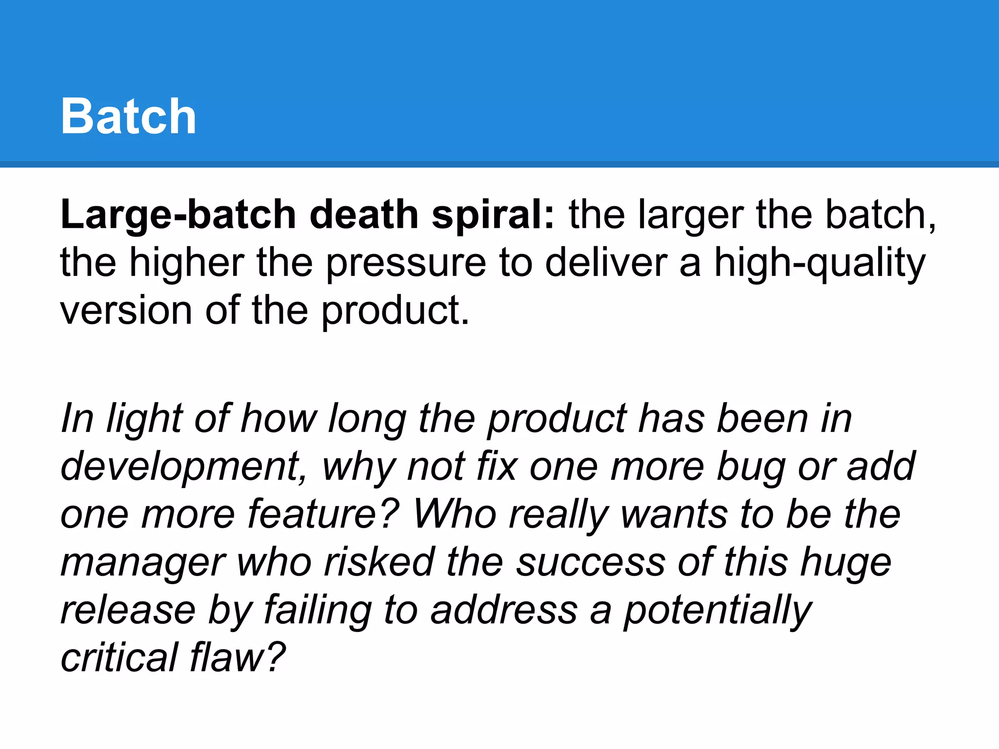 Batch
Large-batch death spiral: the larger the batch,
the higher the pressure to deliver a high-quality
version of the product.

In light of how long the product has been in
development, why not fix one more bug or add
one more feature? Who really wants to be the
manager who risked the success of this huge
release by failing to address a potentially
critical flaw?
 