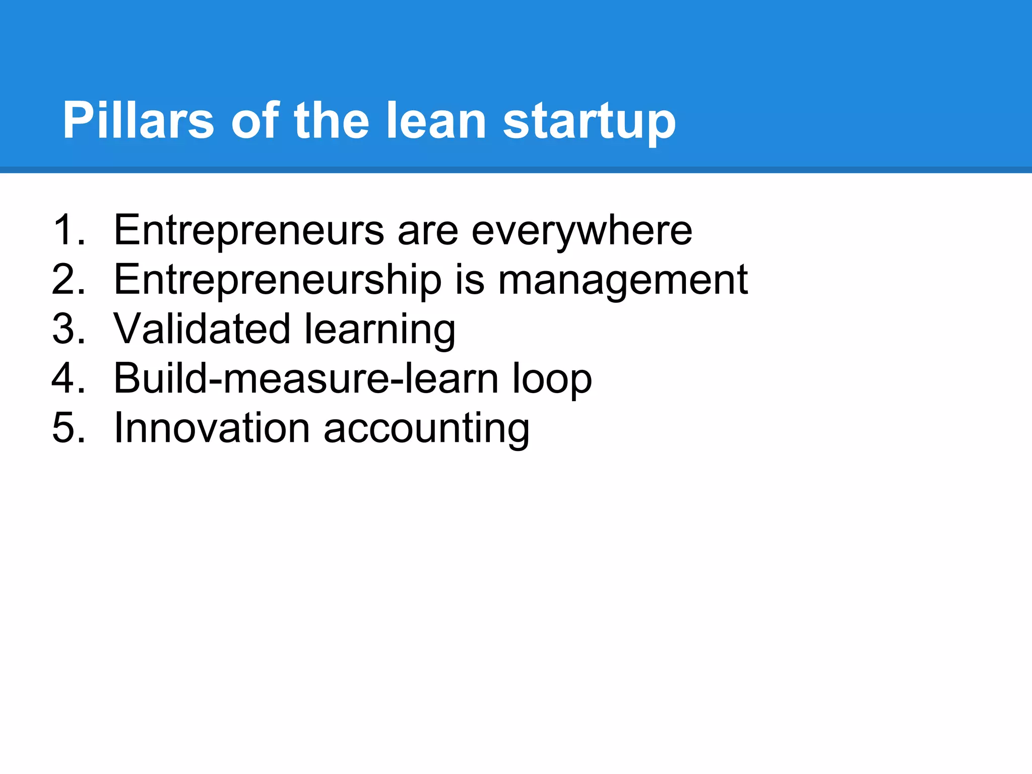 Pillars of the lean startup

1.   Entrepreneurs are everywhere
2.   Entrepreneurship is management
3.   Validated learning
4.   Build-measure-learn loop
5.   Innovation accounting
 
