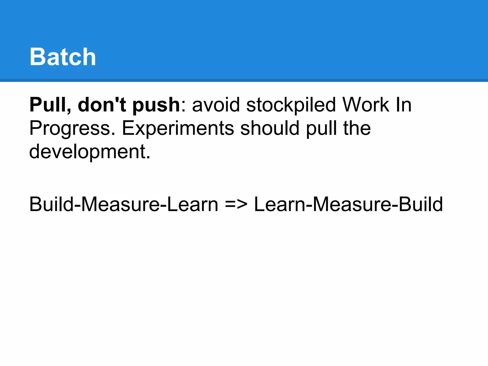 Batch
Pull, don't push: avoid stockpiled Work In
Progress. Experiments should pull the
development.

Build-Measure-Learn => Learn-Measure-Build
 