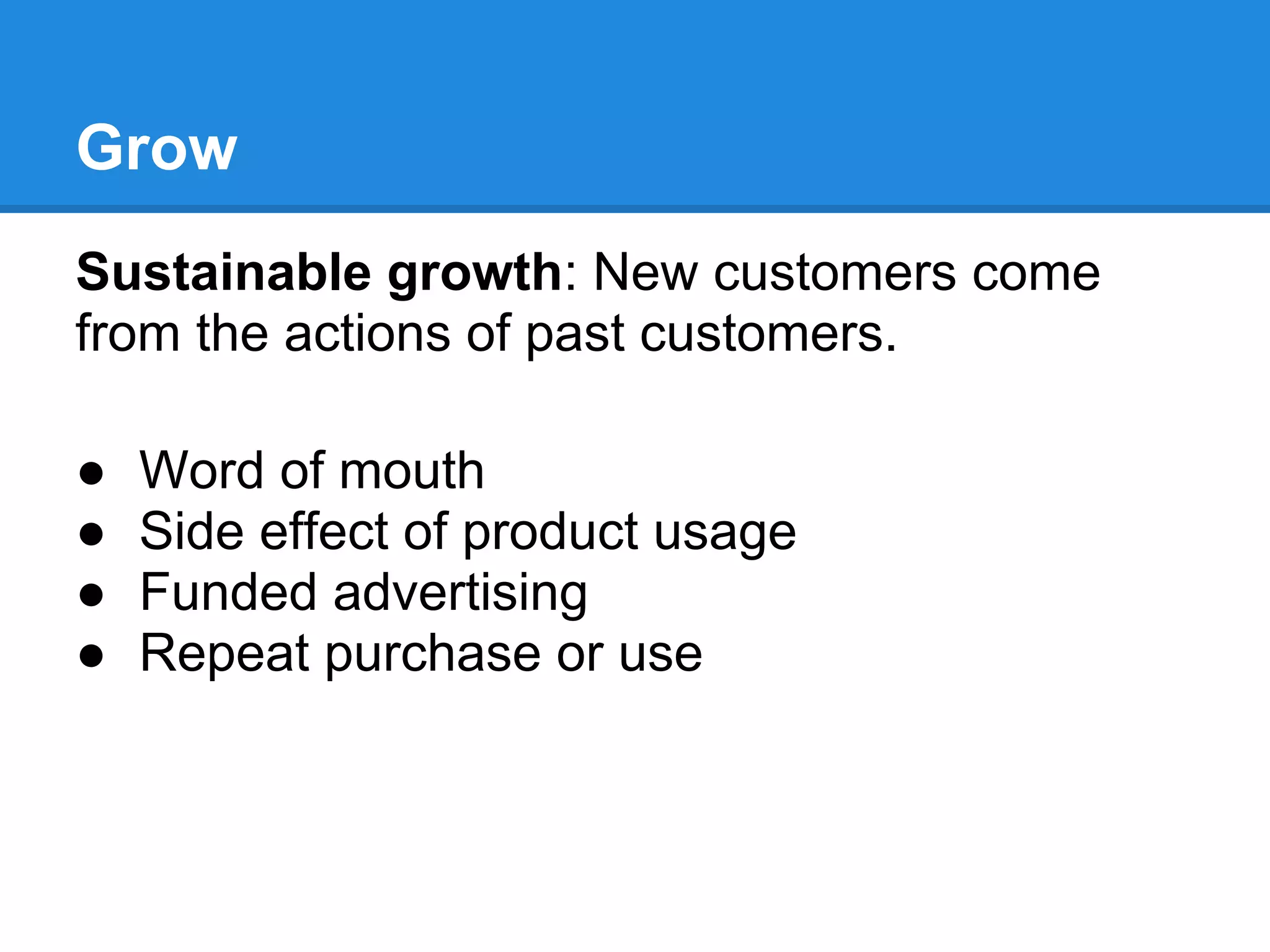 Grow
Sustainable growth: New customers come
from the actions of past customers.

●   Word of mouth
●   Side effect of product usage
●   Funded advertising
●   Repeat purchase or use
 