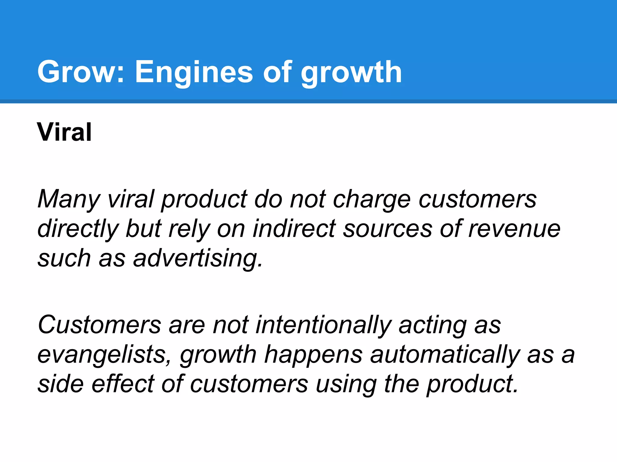 Grow: Engines of growth
Viral

Many viral product do not charge customers
directly but rely on indirect sources of revenue
such as advertising.

Customers are not intentionally acting as
evangelists, growth happens automatically as a
side effect of customers using the product.
 