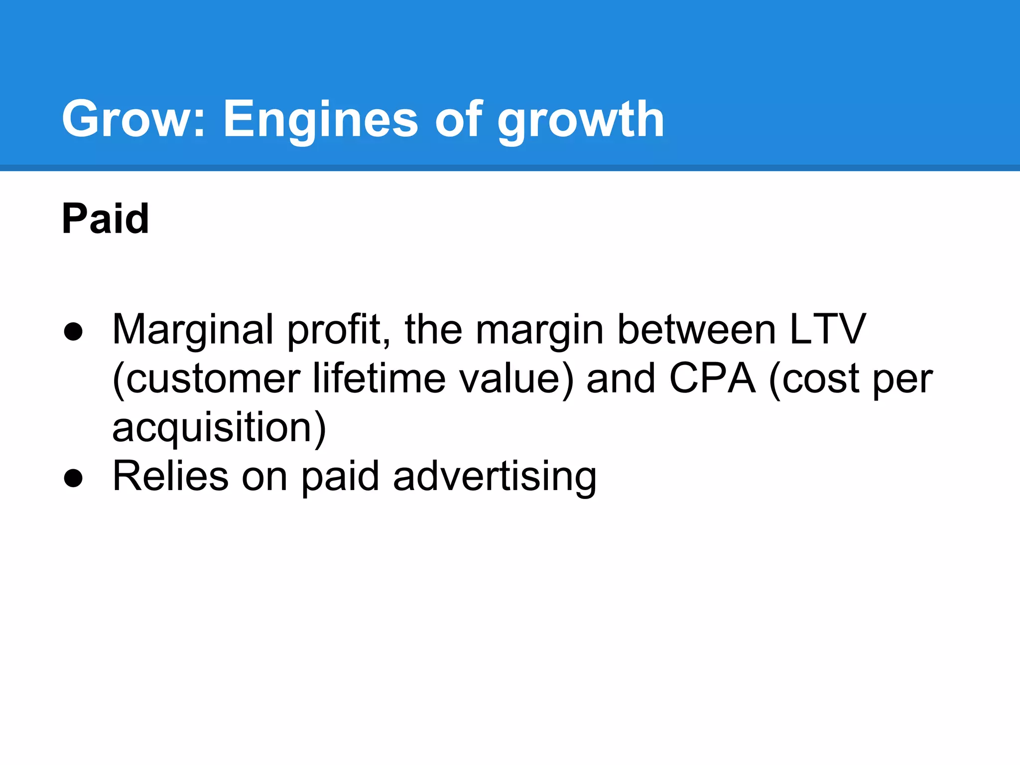 Grow: Engines of growth
Paid

● Marginal profit, the margin between LTV
  (customer lifetime value) and CPA (cost per
  acquisition)
● Relies on paid advertising
 