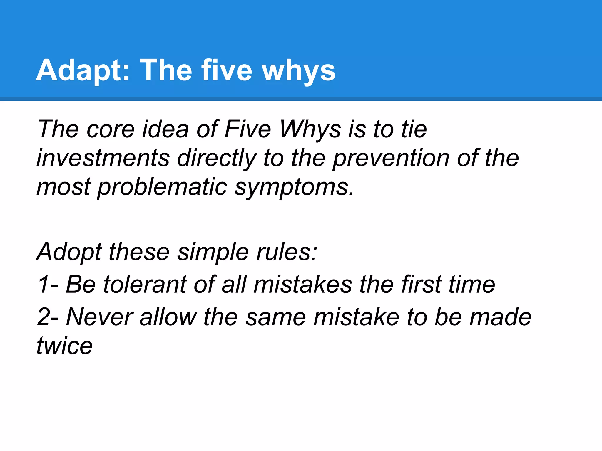 Adapt: The five whys
The core idea of Five Whys is to tie
investments directly to the prevention of the
most problematic symptoms.

Adopt these simple rules:
1- Be tolerant of all mistakes the first time
2- Never allow the same mistake to be made
twice
 