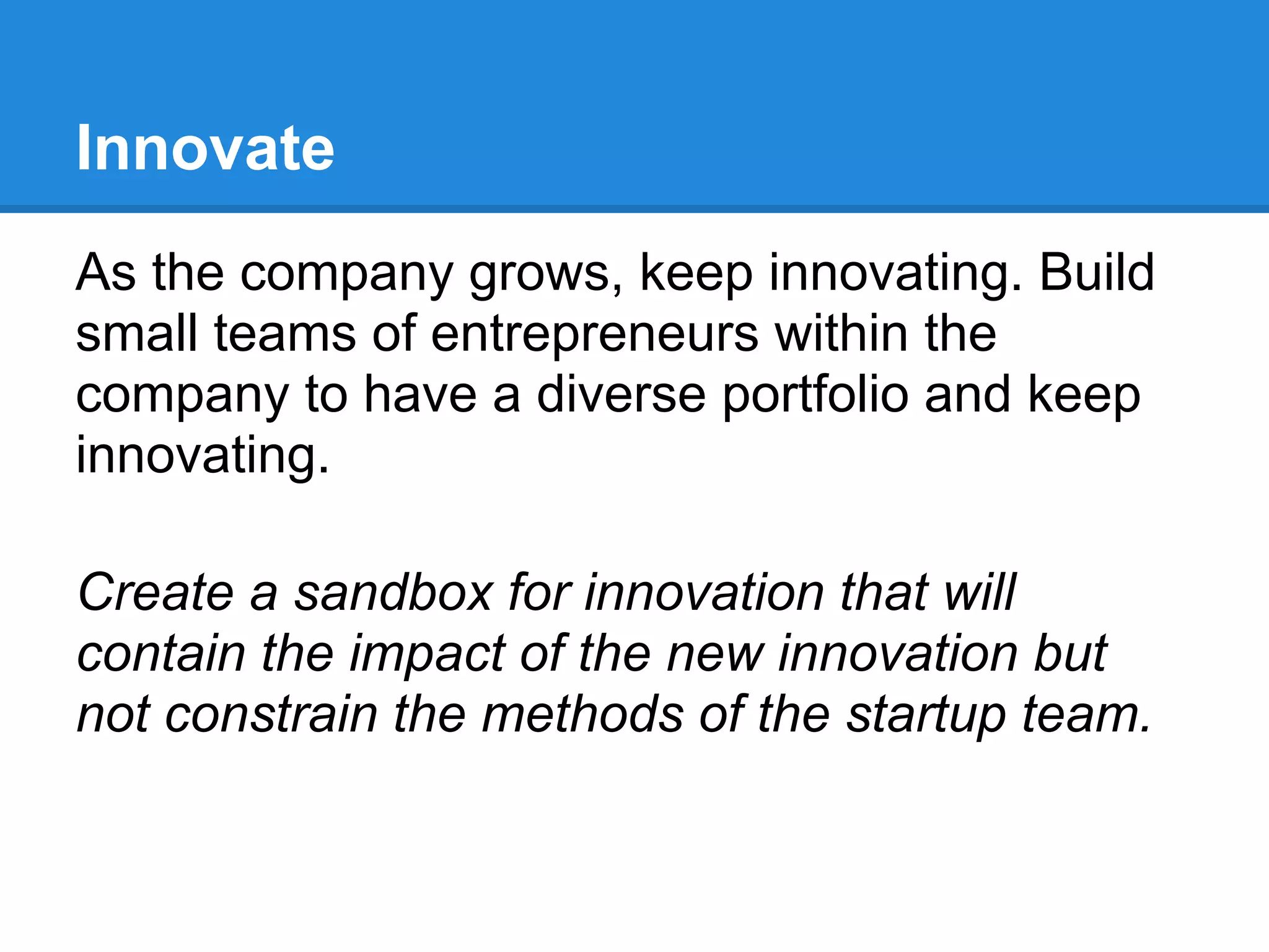 Innovate
As the company grows, keep innovating. Build
small teams of entrepreneurs within the
company to have a diverse portfolio and keep
innovating.

Create a sandbox for innovation that will
contain the impact of the new innovation but
not constrain the methods of the startup team.
 