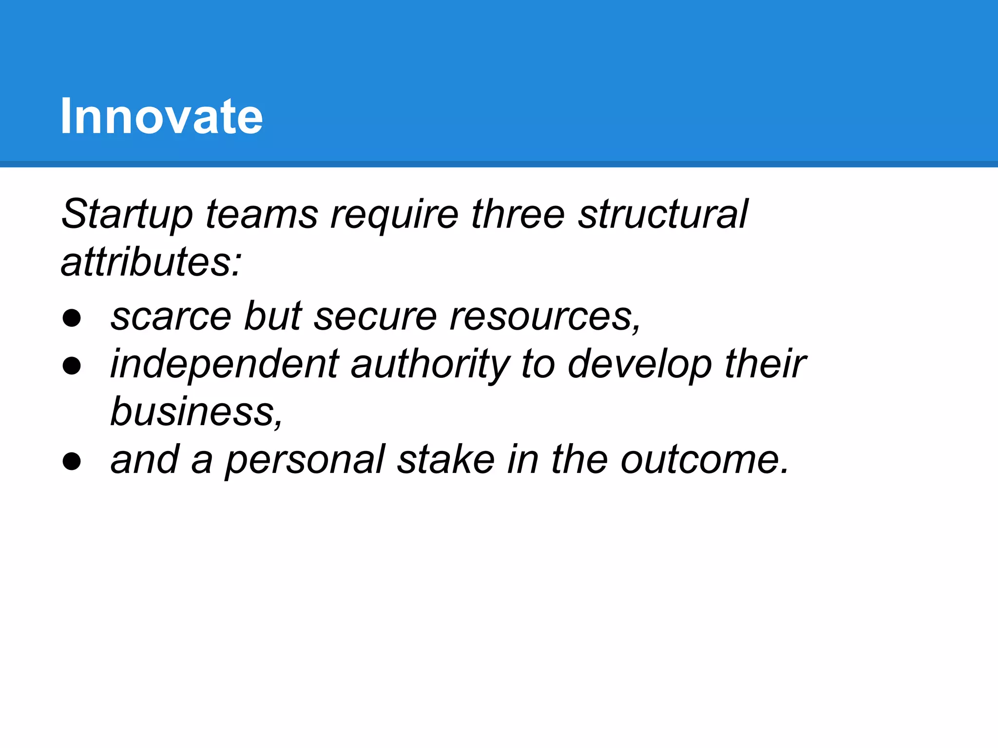 Innovate
Startup teams require three structural
attributes:
● scarce but secure resources,
● independent authority to develop their
   business,
● and a personal stake in the outcome.
 