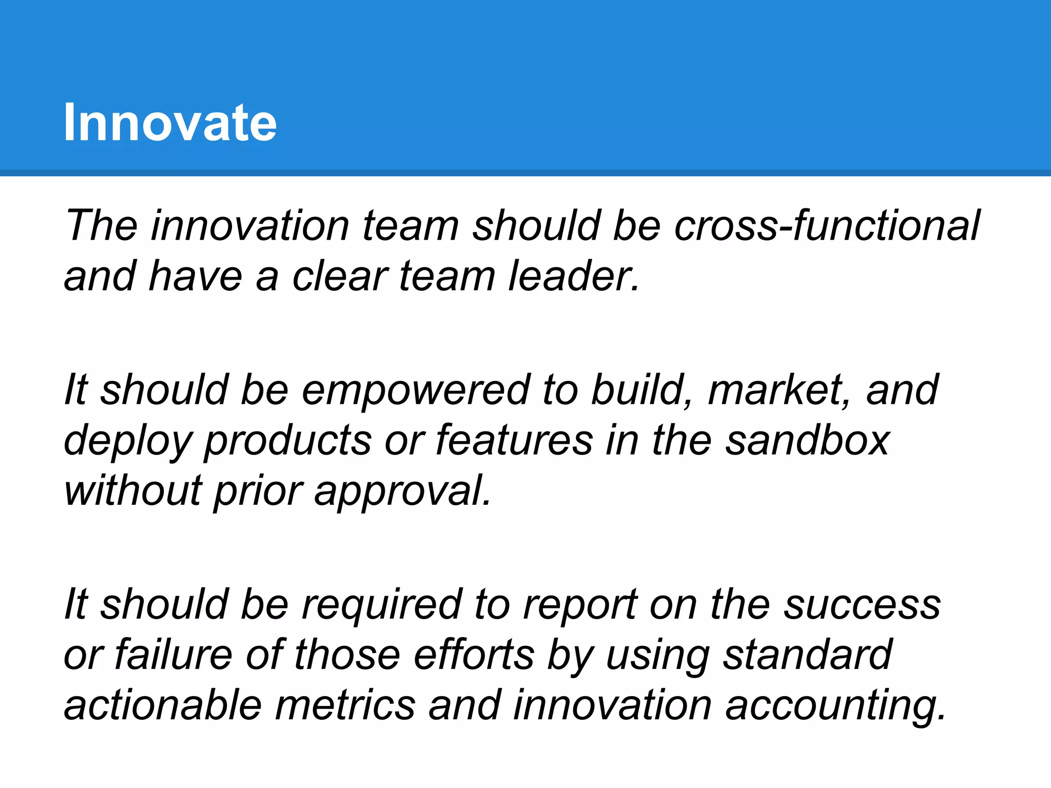 Innovate
The innovation team should be cross-functional
and have a clear team leader.

It should be empowered to build, market, and
deploy products or features in the sandbox
without prior approval.

It should be required to report on the success
or failure of those efforts by using standard
actionable metrics and innovation accounting.
 