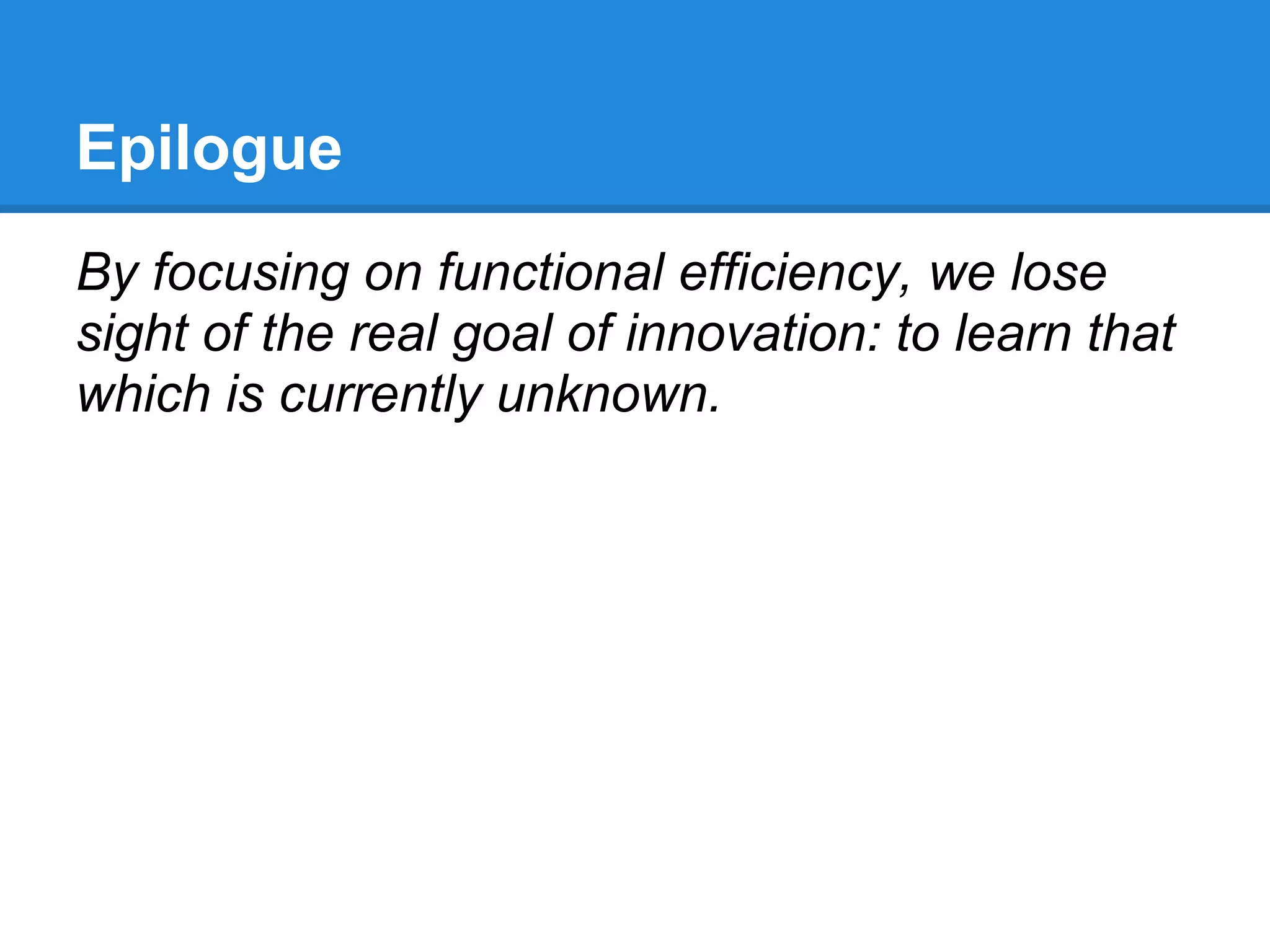 Epilogue
By focusing on functional efficiency, we lose
sight of the real goal of innovation: to learn that
which is currently unknown.
 