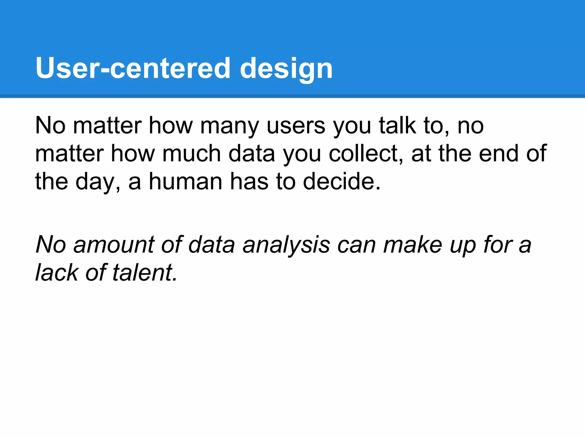 User-centered design
No matter how many users you talk to, no
matter how much data you collect, at the end of
the day, a human has to decide.

No amount of data analysis can make up for a
lack of talent.
 