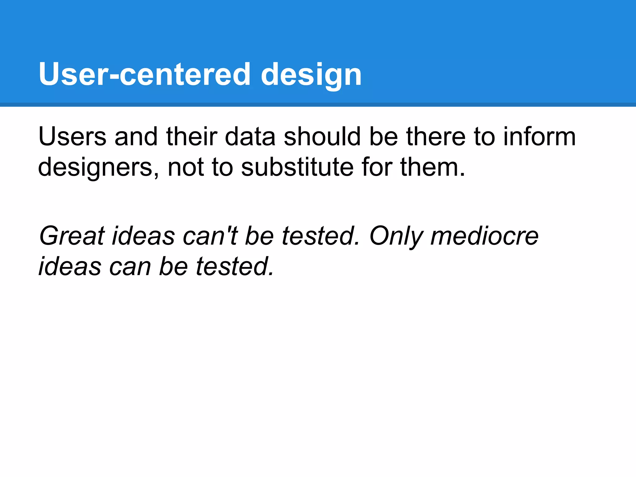 User-centered design
Users and their data should be there to inform
designers, not to substitute for them.

Great ideas can't be tested. Only mediocre
ideas can be tested.
 
