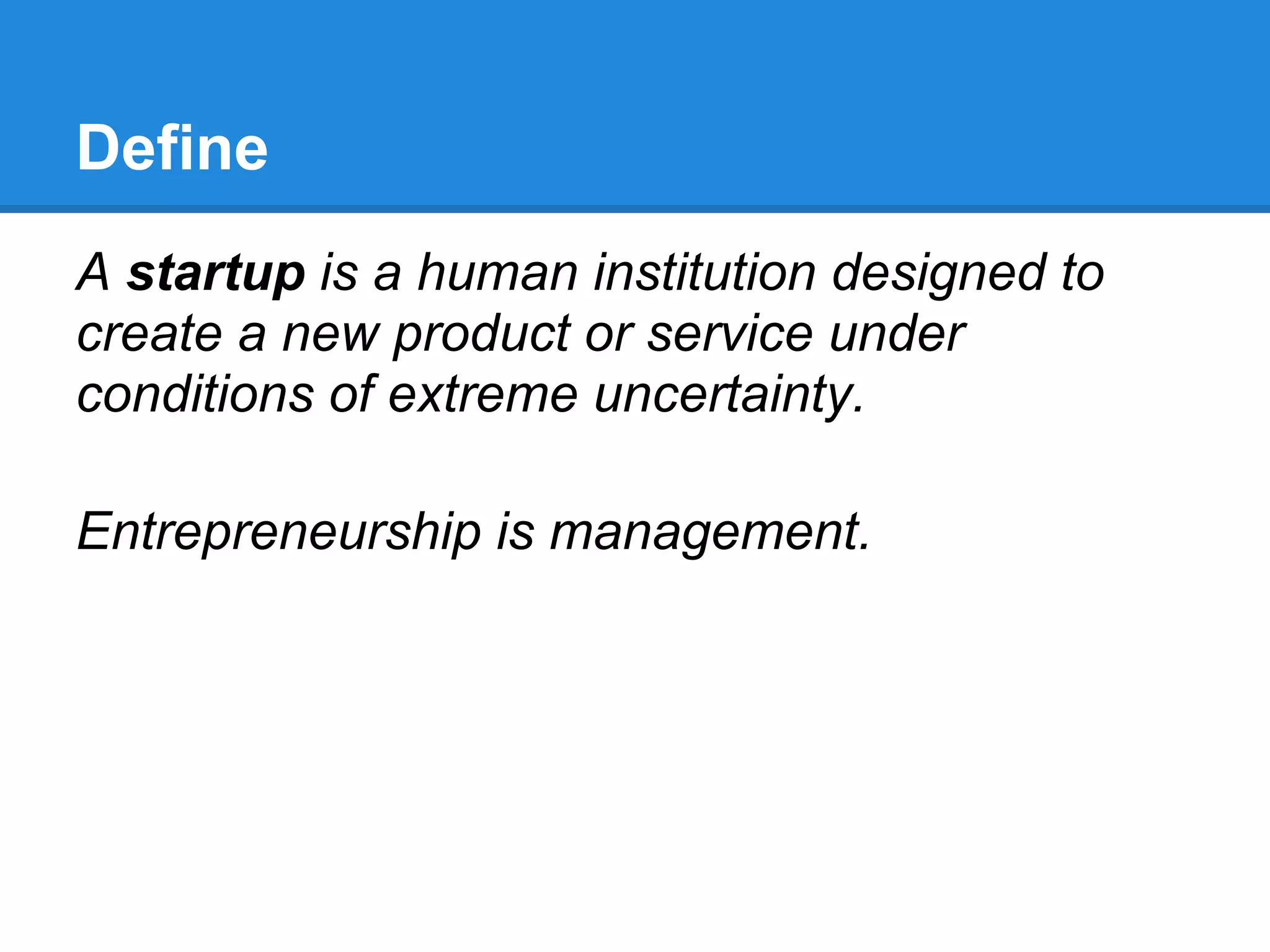Define
A startup is a human institution designed to
create a new product or service under
conditions of extreme uncertainty.

Entrepreneurship is management.
 