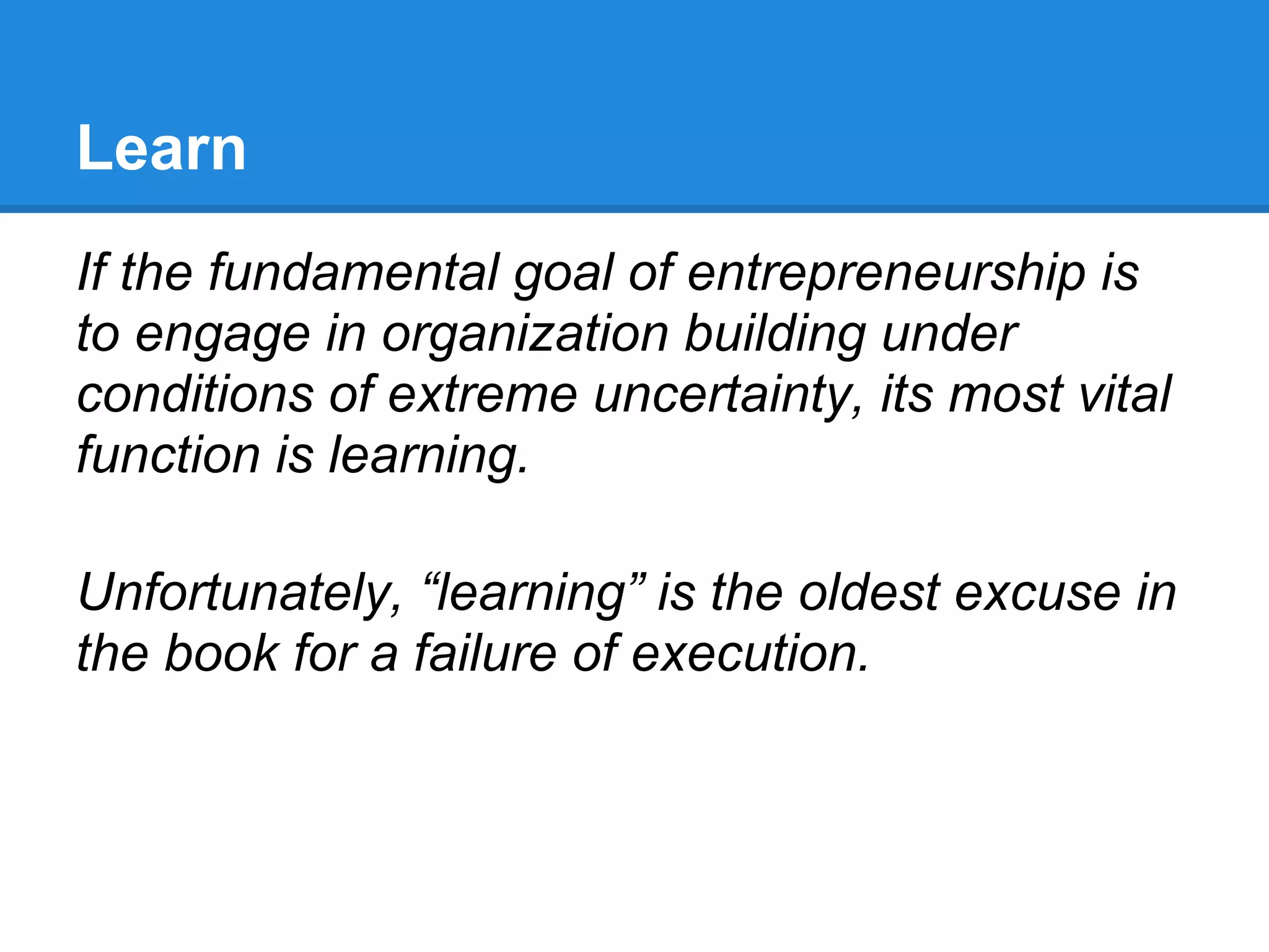 Learn
If the fundamental goal of entrepreneurship is
to engage in organization building under
conditions of extreme uncertainty, its most vital
function is learning.

Unfortunately, “learning” is the oldest excuse in
the book for a failure of execution.
 