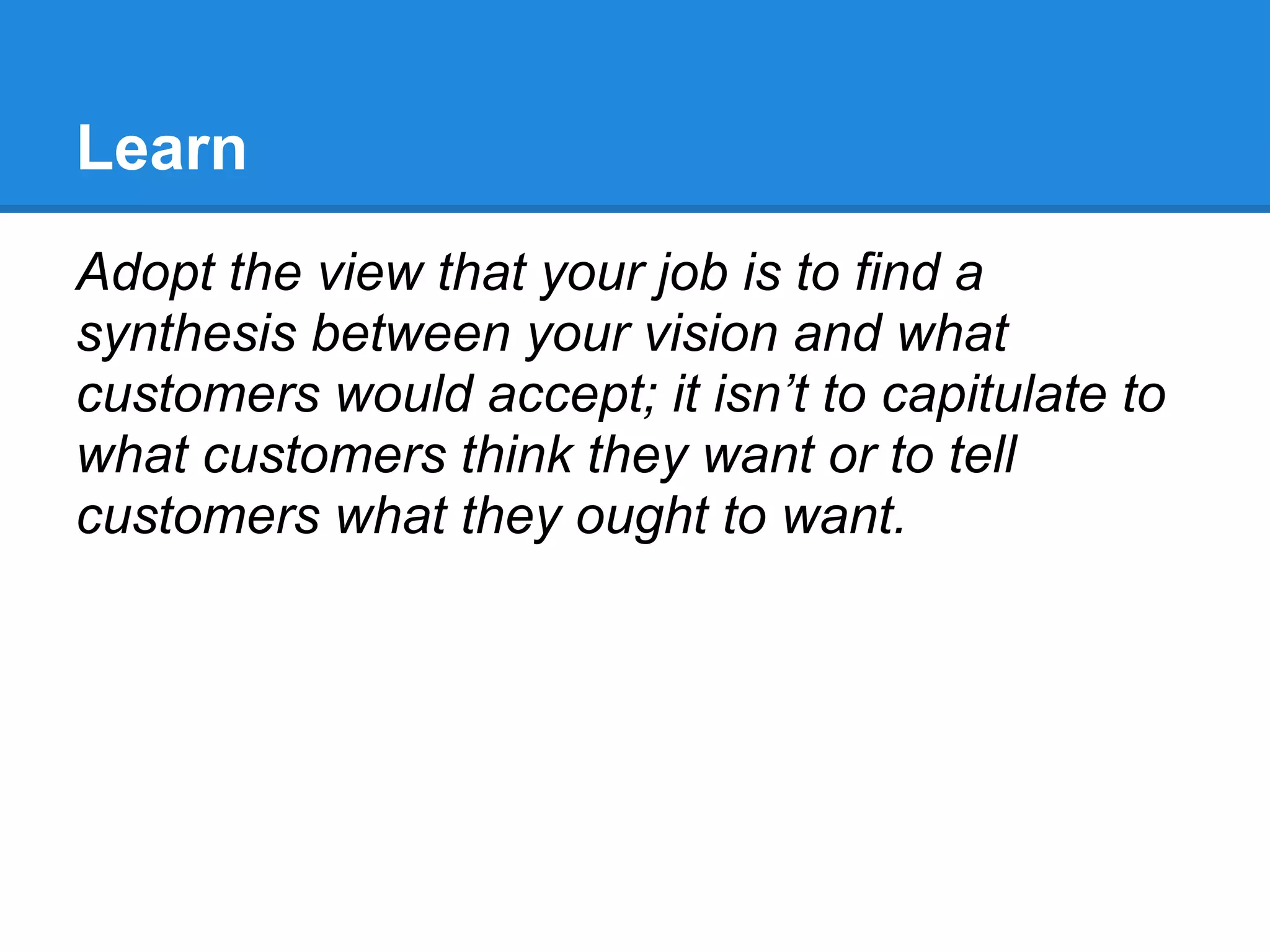 Learn
Adopt the view that your job is to find a
synthesis between your vision and what
customers would accept; it isn’t to capitulate to
what customers think they want or to tell
customers what they ought to want.
 