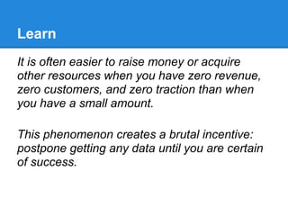 Learn
It is often easier to raise money or acquire
other resources when you have zero revenue,
zero customers, and zero traction than when
you have a small amount.

This phenomenon creates a brutal incentive:
postpone getting any data until you are certain
of success.
 