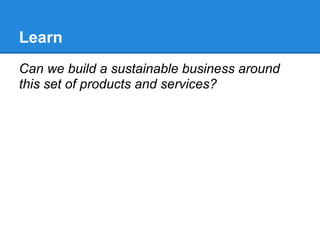 Learn
Can we build a sustainable business around
this set of products and services?
 