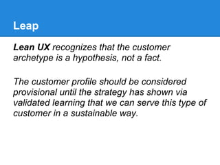 Leap
Lean UX recognizes that the customer
archetype is a hypothesis, not a fact.

The customer profile should be considered
provisional until the strategy has shown via
validated learning that we can serve this type of
customer in a sustainable way.
 